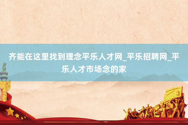 齐能在这里找到理念平乐人才网_平乐招聘网_平乐人才市场念的家